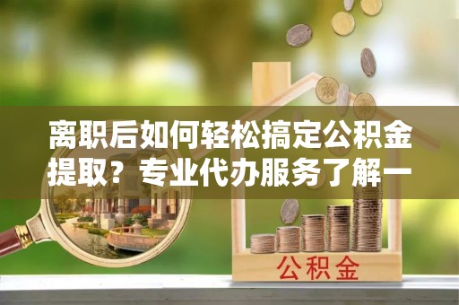 路桥离职后如何轻松搞定公积金提取？专业代办服务了解一下
