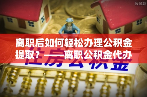 路桥离职后如何轻松办理公积金提取？——离职公积金代办提取服务详解