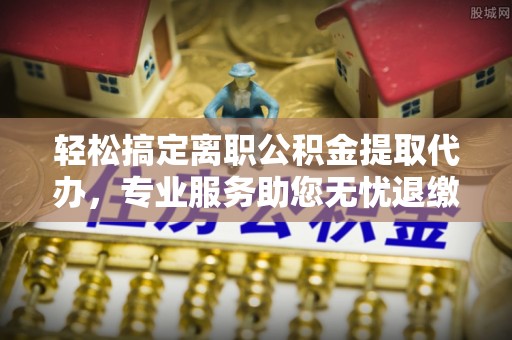 路桥轻松搞定离职公积金提取代办，专业服务助您无忧退缴