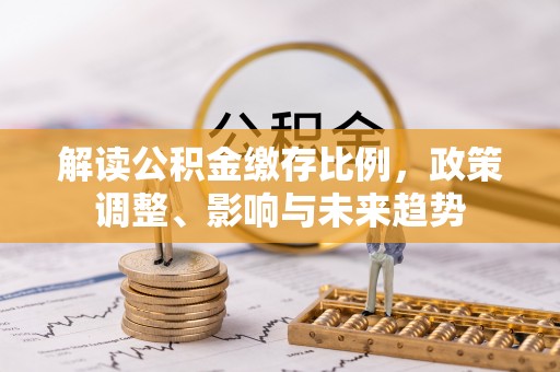 路桥解读公积金缴存比例，政策调整、影响与未来趋势