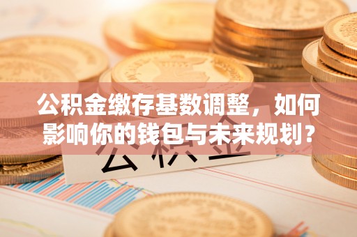 路桥公积金缴存基数调整，如何影响你的钱包与未来规划？