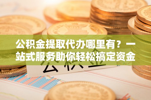 路桥公积金提取代办哪里有？一站式服务助你轻松搞定资金难题