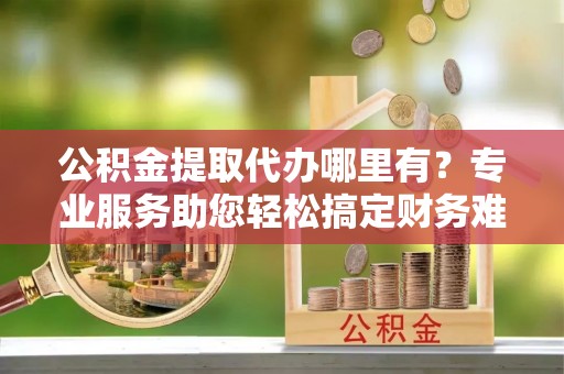 路桥公积金提取代办哪里有？专业服务助您轻松搞定财务难题
