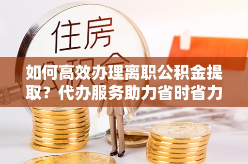 路桥如何高效办理离职公积金提取？代办服务助力省时省力