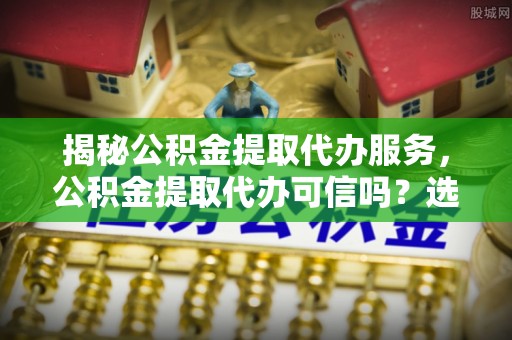 路桥揭秘公积金提取代办服务，公积金提取代办可信吗？选择前你需要知道的真相