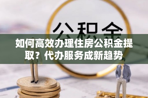 路桥如何高效办理住房公积金提取？代办服务成新趋势