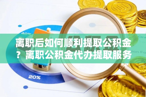 路桥离职后如何顺利提取公积金？离职公积金代办提取服务助力无忧办理