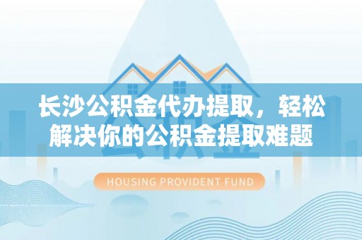 路桥长沙公积金代办提取，轻松解决你的公积金提取难题