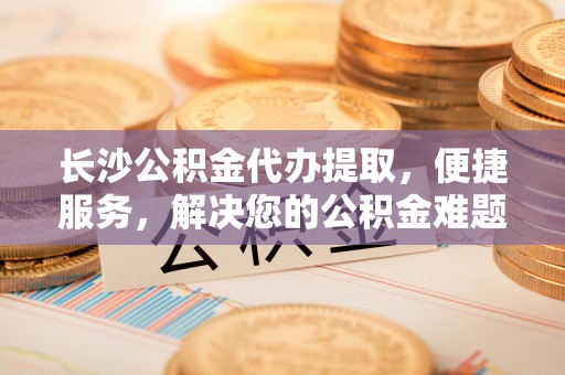 路桥长沙公积金代办提取，便捷服务，解决您的公积金难题