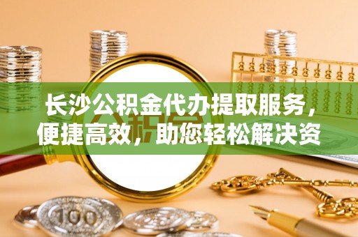 路桥长沙公积金代办提取服务，便捷高效，助您轻松解决资金需求