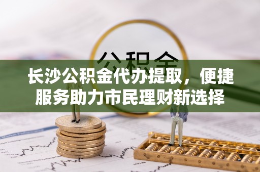 路桥长沙公积金代办提取，便捷服务助力市民理财新选择