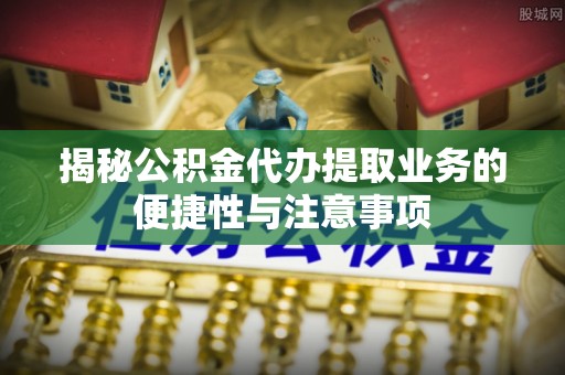 路桥揭秘公积金代办提取业务的便捷性与注意事项