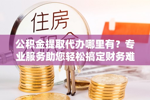 路桥公积金提取代办哪里有？专业服务助您轻松搞定财务难题