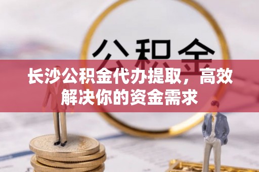 路桥长沙公积金代办提取，高效解决你的资金需求