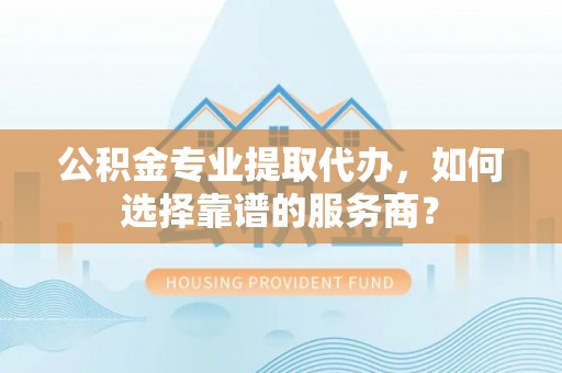 路桥公积金专业提取代办，如何选择靠谱的服务商？